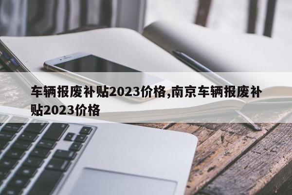 车辆报废补贴2023价格,南京车辆报废补贴2023价格