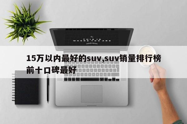 15万以内最好的suv,suv销量排行榜前十口碑最好