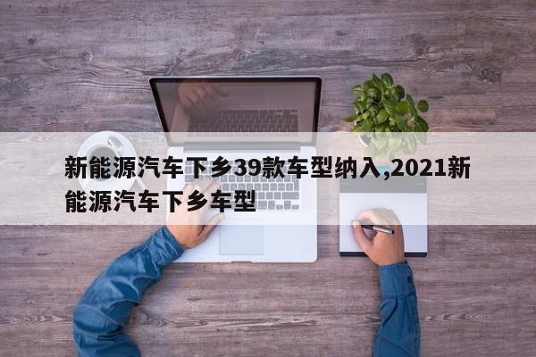 新能源汽车下乡39款车型纳入,2021新能源汽车下乡车型