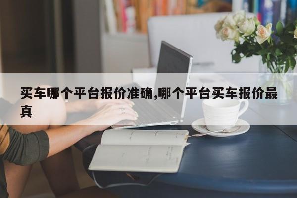 买车哪个平台报价准确,哪个平台买车报价最真