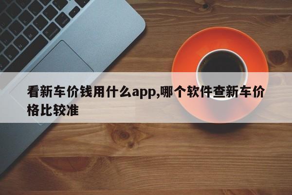 看新车价钱用什么app,哪个软件查新车价格比较准