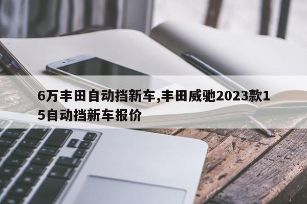 6万丰田自动挡新车,丰田威驰2023款15自动挡新车报价