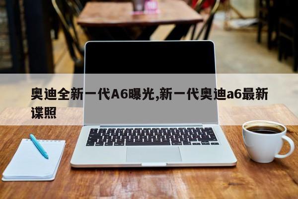 奥迪全新一代A6曝光,新一代奥迪a6最新谍照