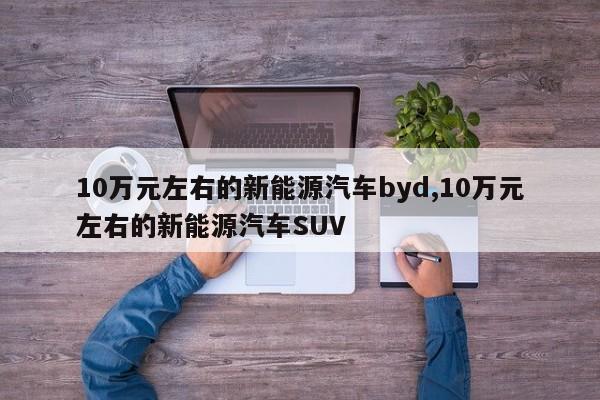 10万元左右的新能源汽车byd,10万元左右的新能源汽车SUV