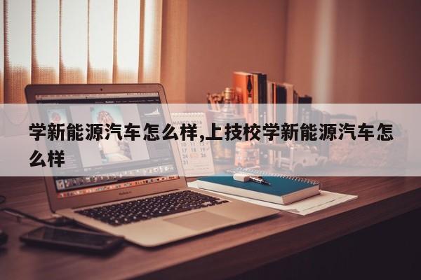 学新能源汽车怎么样,上技校学新能源汽车怎么样