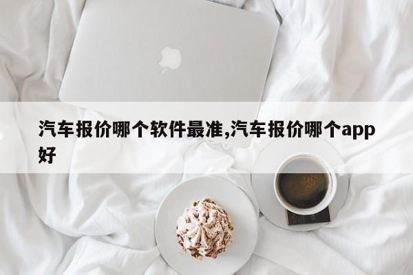 汽车报价哪个软件最准,汽车报价哪个app好