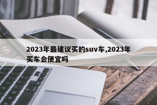 2023年最建议买的suv车,2023年买车会便宜吗