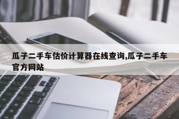 瓜子二手车估价计算器在线查询,瓜子二手车官方网站