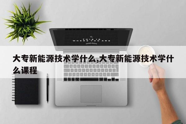 大专新能源技术学什么,大专新能源技术学什么课程