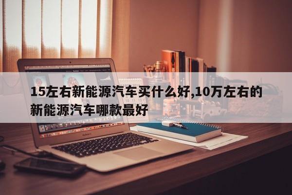 15左右新能源汽车买什么好,10万左右的新能源汽车哪款最好