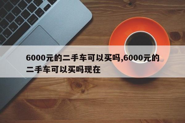 6000元的二手车可以买吗,6000元的二手车可以买吗现在