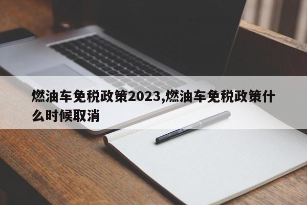 燃油车免税政策2023,燃油车免税政策什么时候取消