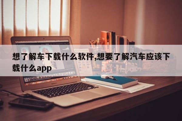 想了解车下载什么软件,想要了解汽车应该下载什么app