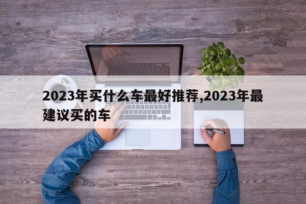 2023年买什么车最好推荐,2023年最建议买的车