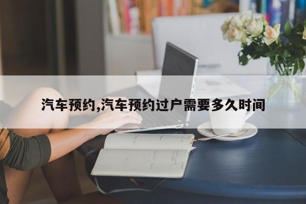 汽车预约,汽车预约过户需要多久时间