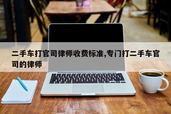 二手车打官司律师收费标准,专门打二手车官司的律师