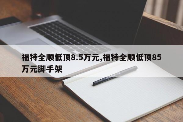 福特全顺低顶8.5万元,福特全顺低顶85万元脚手架