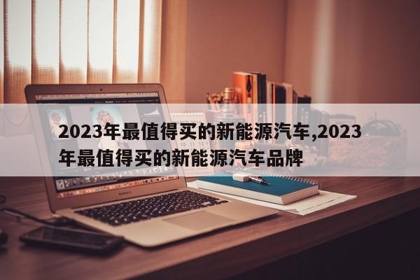 2023年最值得买的新能源汽车,2023年最值得买的新能源汽车品牌