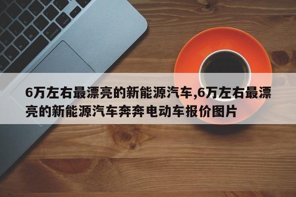 6万左右最漂亮的新能源汽车,6万左右最漂亮的新能源汽车奔奔电动车报价图片