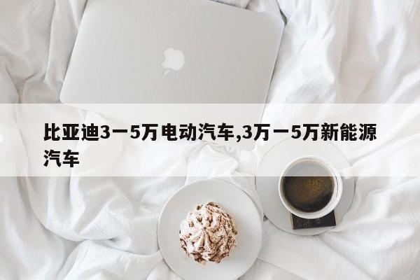 比亚迪3一5万电动汽车,3万一5万新能源汽车