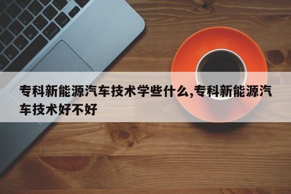 专科新能源汽车技术学些什么,专科新能源汽车技术好不好