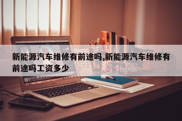 新能源汽车维修有前途吗,新能源汽车维修有前途吗工资多少