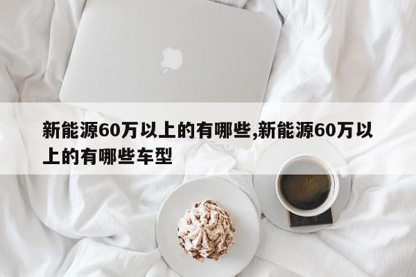 新能源60万以上的有哪些,新能源60万以上的有哪些车型