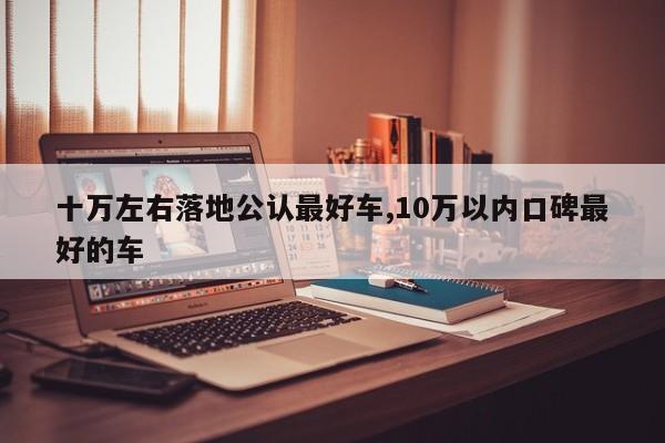 十万左右落地公认最好车,10万以内口碑最好的车