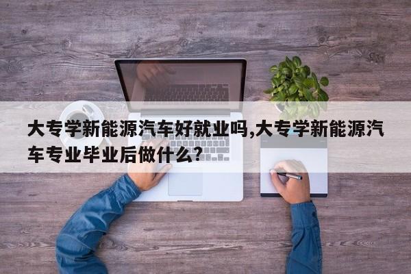 大专学新能源汽车好就业吗,大专学新能源汽车专业毕业后做什么?