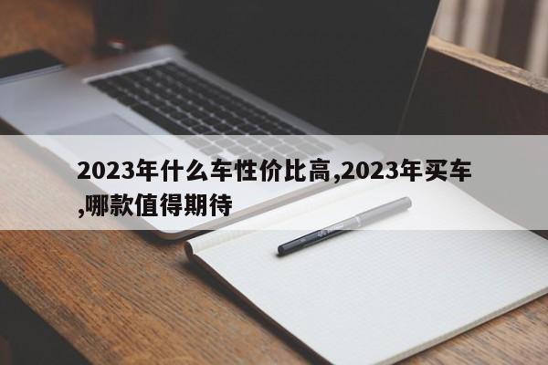 2023年什么车性价比高,2023年买车,哪款值得期待