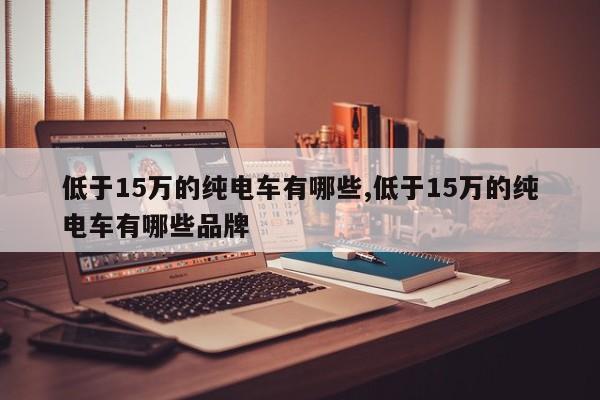 低于15万的纯电车有哪些,低于15万的纯电车有哪些品牌