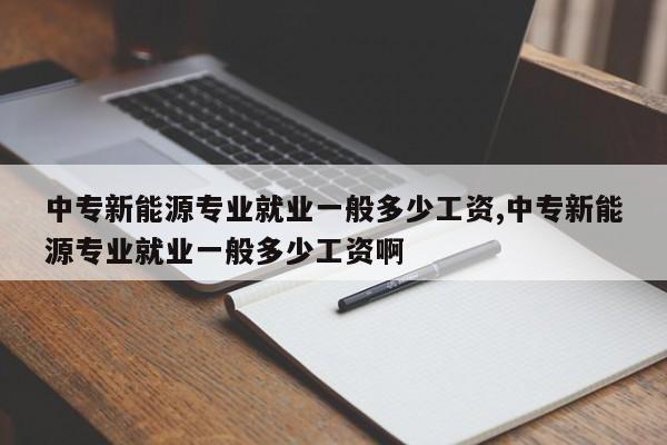 中专新能源专业就业一般多少工资,中专新能源专业就业一般多少工资啊