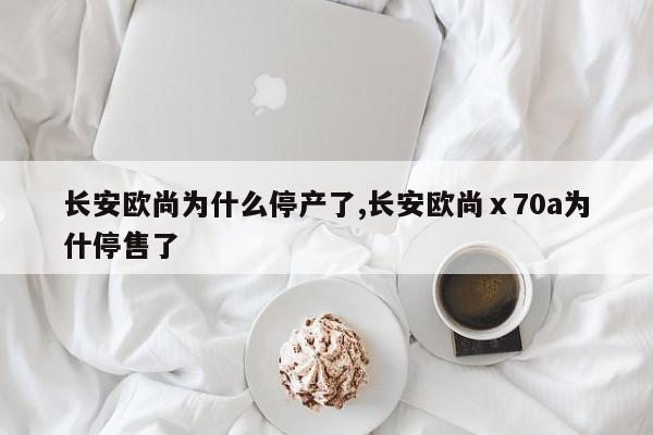 长安欧尚为什么停产了,长安欧尚ⅹ70a为什停售了