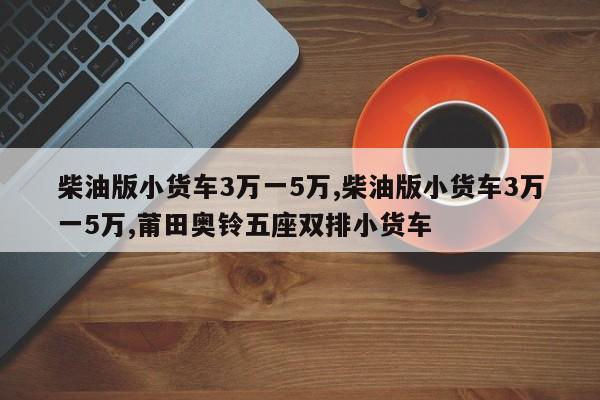 柴油版小货车3万一5万,柴油版小货车3万一5万,莆田奥铃五座双排小货车