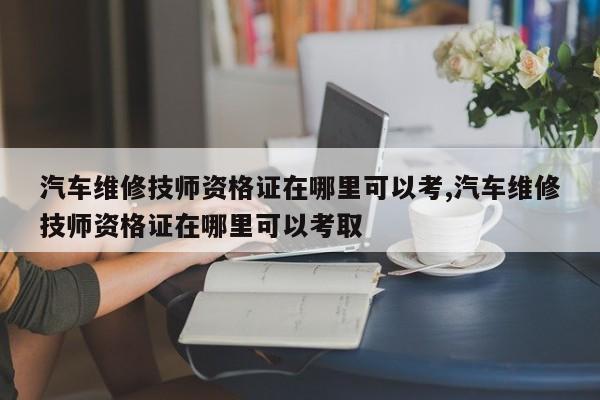 汽车维修技师资格证在哪里可以考,汽车维修技师资格证在哪里可以考取