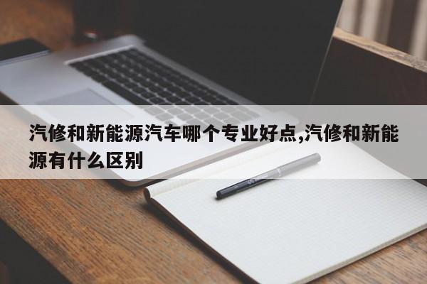 汽修和新能源汽车哪个专业好点,汽修和新能源有什么区别