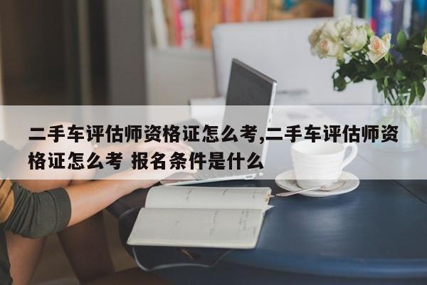 二手车评估师资格证怎么考,二手车评估师资格证怎么考 报名条件是什么