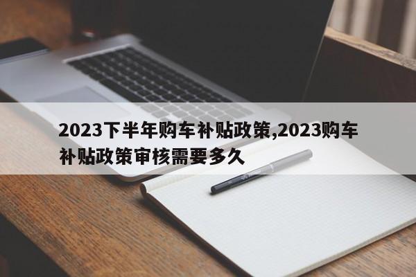 2023下半年购车补贴政策,2023购车补贴政策审核需要多久