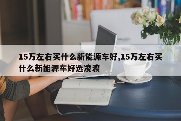 15万左右买什么新能源车好,15万左右买什么新能源车好选凌渡