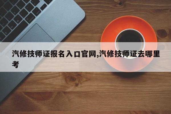 汽修技师证报名入口官网,汽修技师证去哪里考