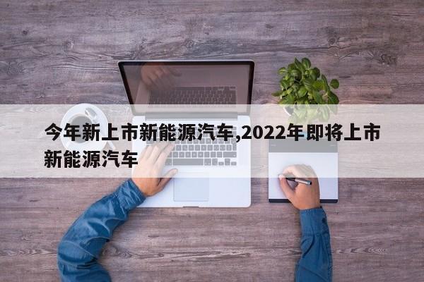 今年新上市新能源汽车,2022年即将上市新能源汽车