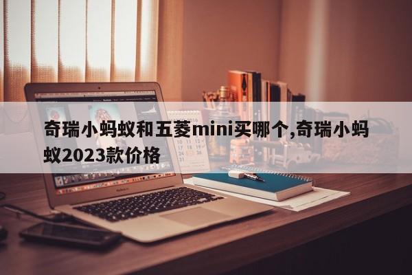 奇瑞小蚂蚁和五菱mini买哪个,奇瑞小蚂蚁2023款价格