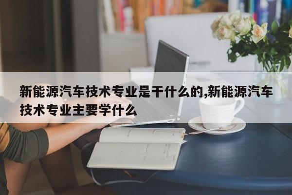 新能源汽车技术专业是干什么的,新能源汽车技术专业主要学什么