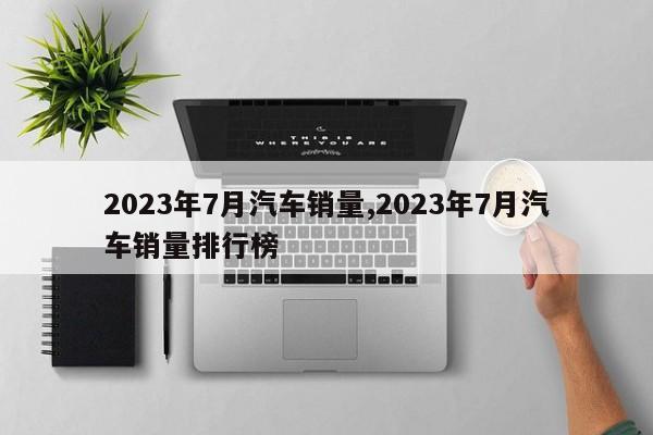 2023年7月汽车销量,2023年7月汽车销量排行榜