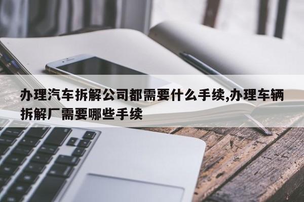 办理汽车拆解公司都需要什么手续,办理车辆拆解厂需要哪些手续