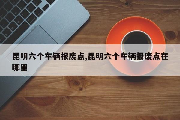 昆明六个车辆报废点,昆明六个车辆报废点在哪里