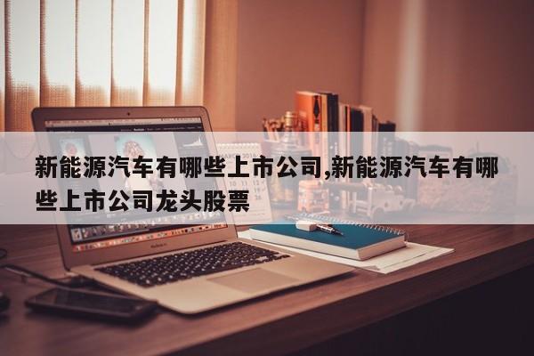 新能源汽车有哪些上市公司,新能源汽车有哪些上市公司龙头股票