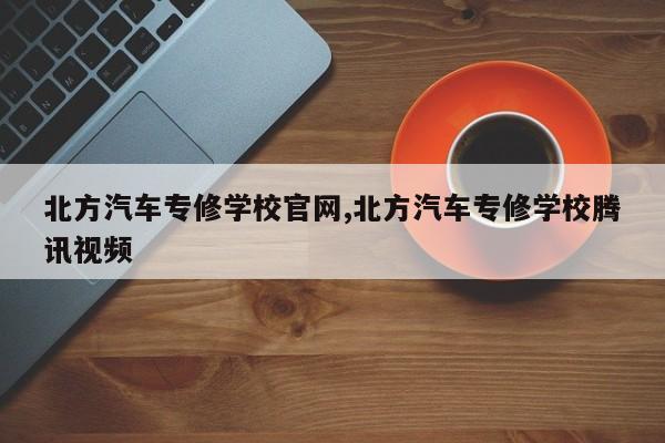 北方汽车专修学校官网,北方汽车专修学校腾讯视频