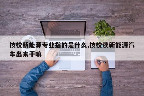 技校新能源专业指的是什么,技校读新能源汽车出来干嘛