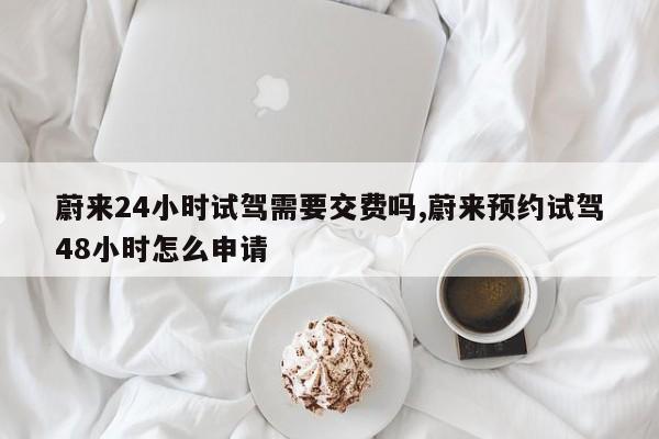 蔚来24小时试驾需要交费吗,蔚来预约试驾48小时怎么申请